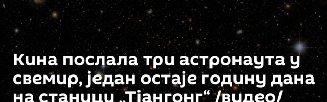 Кина послала три астронаута у свемир, један остаје годину дана на станици „Тјангонг“ /видео/