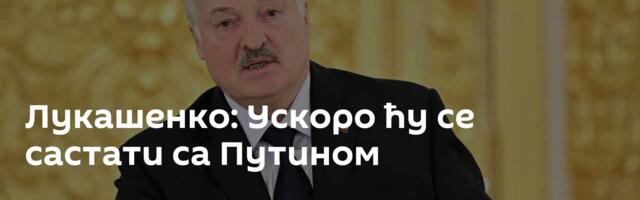 Лукашенко: Ускоро ћу се састати са Путином