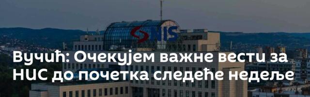 Вучић: Очекујем важне вести за НИС до почетка следеће недеље