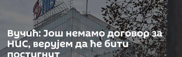 Вучић: Још немамо договор за НИС, верујем да ће бити постигнут