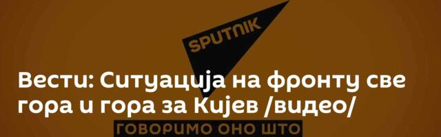 Вести: Ситуација на фронту све гора и гора за Кијев /видео/