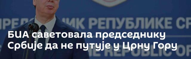 ​БИА саветовала председнику Србије да не путује у Црну Гору