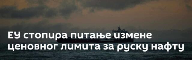 ЕУ стопира питање измене ценовног лимита за руску нафту