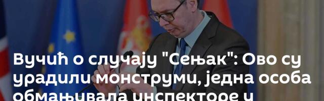 Вучић о случају "Сењак": Ово су урадили монструми, једна особа обмањивала инспекторе у истрази
