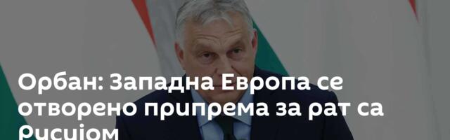Орбан: Западна Европа се отворено припрема за рат са Русијом