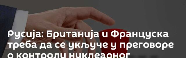 Русија: Британија и Француска треба да се укључе у преговоре о контроли нуклеарног наоружања