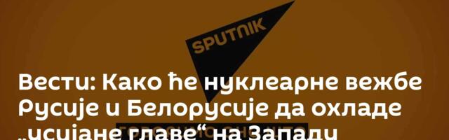 Вести: Како ће нуклеарне вежбе Русије и Белорусије да охладе „усијане главе“ на Западу /видео/