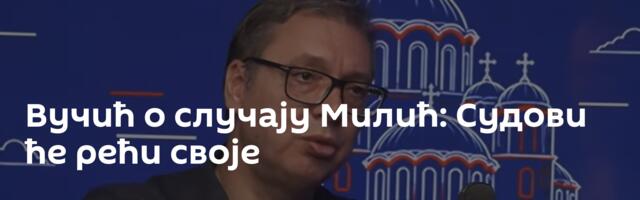 Вучић о случају Милић: Судови ће рећи своје