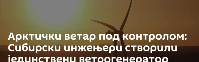Арктички ветар под контролом: Сибирски инжењери створили јединствени ветрогенератор