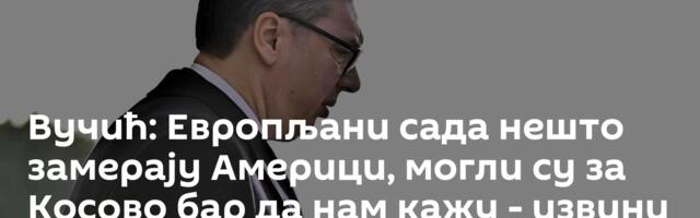 Вучић: Европљани сада нешто замерају Америци, могли су за Косово бар да нам кажу - извини