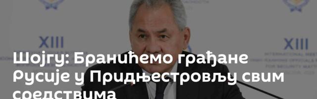 Шојгу: Бранићемо грађане Русије у Придњестровљу свим средствима