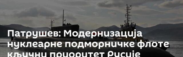 Патрушев: Модернизација нуклеарне подморничке флоте кључни приоритет Русије