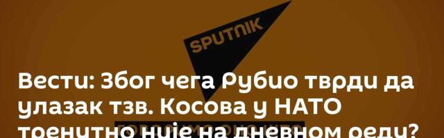 Вести: Због чега Рубио тврди да улазак тзв. Косова у НАТО тренутно није на дневном реду? /видео/