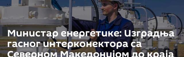 Министар енергетике: Изградња гасног интерконектора са Северном Македонијом до краја 2027. године