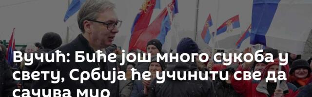 Вучић: Биће још много сукоба у свету, Србија ће учинити све да сачува мир