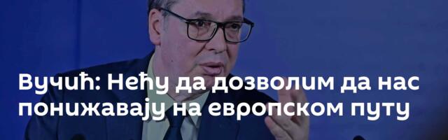 Вучић: Нећу да дозволим да нас понижавају на европском путу