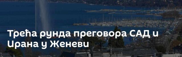 Трећа рунда преговора САД и Ирана у Женеви