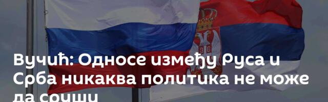 Вучић: Односе између Руса и Срба никаква политика не може да сруши