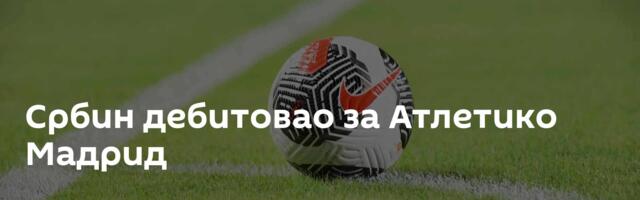 Србин дебитовао за Атлетико Мадрид