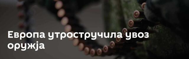 Европа утростручила увоз оружја