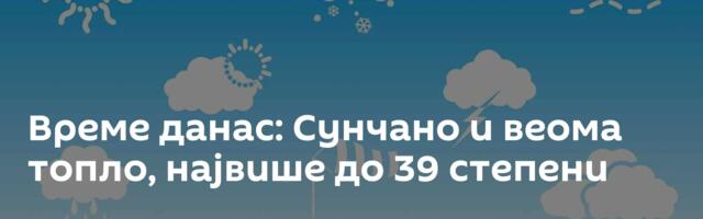 Време данас: Сунчано и веома топло, највише до 39 степени