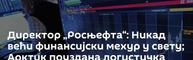 Директор „Росњефта“: Никад већи финансијски мехур у свету; Арктик поуздана логистичка маршрута