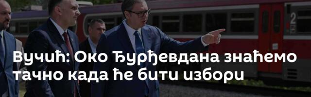 Вучић: Око Ђурђевдана знаћемо тачно када ће бити избори