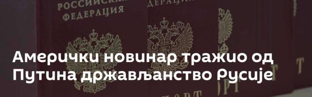 Амерички новинар тражио од Путина држављанство Русије