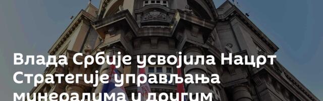 Влада Србије усвојила Нацрт Стратегије управљања минералима и другим ресурсима до 2040. године