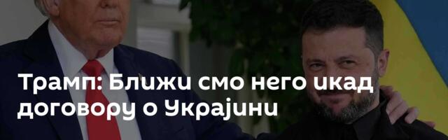 Трамп: Ближи смо него икад договору о Украјини