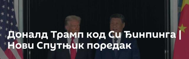 Доналд Трамп код Си Ђинпинга | Нови Спутњик поредак