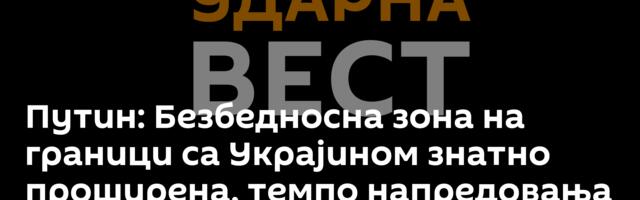 Путин: Безбедносна зона на граници са Украјином знатно проширена, темпо напредовања расте
