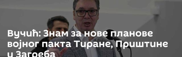 Вучић: Знам за нове планове војног пакта Тиране, Приштине и Загреба