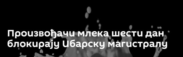 Произвођачи млека шести дан блокирају Ибарску магистралу