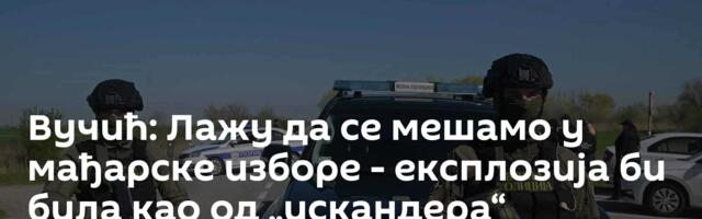 Вучић: Лажу да се мешамо у мађарске изборе - експлозија би била као од „искандера“
