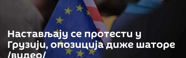 Настављају се протести у Грузији, опозиција диже шаторе /видео/