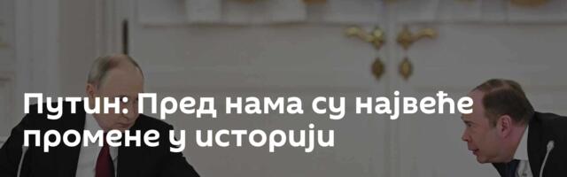 Путин: Пред нама су највеће промене у историји