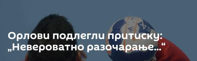 Орлови подлегли притиску: „Невероватно разочарање...“