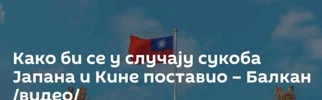 Како би се у случају сукоба Јапана и Кине поставио – Балкан /видео/