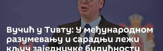 Вучић у Тивту: У међународном разумевању и сарадњи лежи кључ заједничке будућности