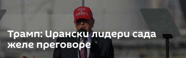 Трамп: Ирански лидери сада желе преговоре