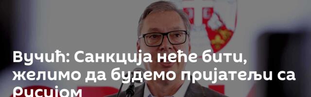 Вучић: Санкција неће бити, желимо да будемо пријатељи са Русијом