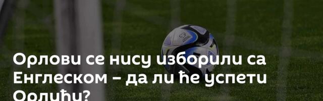 Орлови се нису изборили са Енглеском – да ли ће успети Орлићи?