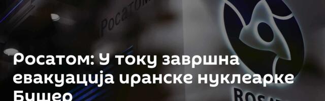 Росатом: У току завршна евакуација иранске нуклеарке Бушер