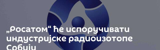 „Росатом“ ће испоручивати индустријске радиоизотопе Србији