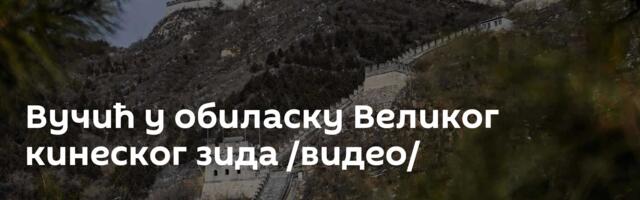 Вучић у обиласку Великог кинеског зида /видео/