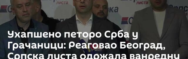 Ухапшено петоро Срба у Грачаници: Реаговао Београд, Српска листа одржала ванредну конференцију