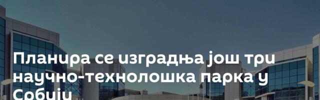 Планира се изградња још три научно-технолошка парка у Србији