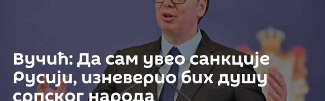 Вучић: Да сам увео санкције Русији, изневерио бих душу српског народа