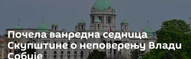 Почела ванредна седница Скупштине о неповерењу Влади Србије